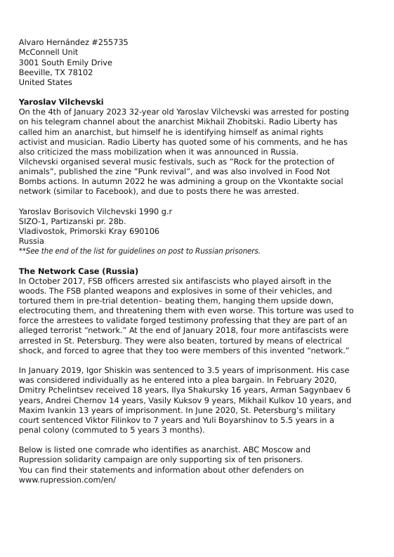 Alvaro Hernandez #255735, McConnell Unit  3001 South Emily Drive Beeville, TX 78102  United States  Yaroslav Vilchevski  On the 4th of January 2023 32-year old Yaroslav Vilchevski was arrested for posting on his telegram channel about the anarchist Mikhail Zhobitski. Radio Liberty has called him an anarchist, but himself he is identifying himself as animal rights activist and musician. Radio Liberty has quoted some of his comments, and he has also criticized the mass mobilization when it was announced in Russia.  Vilchevski organised several music festivals, such as "Rock for the protection of animals", published the zine "Punk revival”, and was also involved in Food Not Bombs actions. In autumn 2022 he was admining a group on the Vkontakte social network (similar to Facebook), and due to posts there he was arrested  Yaroslav Borisovich Vilchevski 1990 g.r  SIZ0-1, Partizanski pr. 28b.  Viadivostok, Primorski Kray 690106  Russia  #+See the end of the list for quidelines on post to Russian prisoners.  The Network Case (Russia)  In October 2017, FS8 officers arrested six antifascists who played airsoft in the woods. The FSB planted weapons and explosives in some of their vehicles, and tortured them in pre-trial detention- beating them, hanging them upside down, electrocuting them, and threatening them with even worse. This torture was used to force the arrestees to validate forged testimony professing that they are part of an alleged terrorist “network.” At the end of January 2018, four more antifascists were arrested in St. Petersburg. They were also beaten, tortured by means of electrical shock, and forced to agree that they too were members of this invented “network.”  In January 2019, Igor Shiskin was sentenced to 3.5 years of imprisonment. His case was considered individually as he entered into a plea bargain. In February 2020, Dmitry Pehelintsev received 18 years, liya Shakursky 16 years, Arman Sagynbaev & years, Andrei Chemov 14 years, Vasily Kuksov 9 years, Mikhail Kulkov 10 years, and Maxim Ivankin 13 years of imprisonment. In June 2020, St. Petersburg’s military court sentenced Viktor Filinkov to 7 years and Yuli Boyarshinov to 5.5 years in a penal colony (commuted to 5 years 3 months).  Below is listed one comrade who identifies as anarchist. ABC Moscow and Rupression solidarity campaign are only supporting six of ten prisoners. You can find their statements and information about other defenders on ‘www.rupression.com/en/ 
